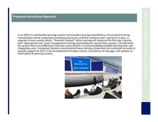  	
  PROPOSED	
  INSTRUCTIONAL	
  APPROACH	
  
Proposed	
  Instruc3onal	
  Approach	
  
In	
  an	
  eﬀort	
  to	
  standardize	
  learning	
  content	
  and	
  provide	
  more	
  focused	
  delivery,	
  virtual	
  world	
  training	
  
interven7ons	
  will	
  be	
  conducted	
  simultaneously	
  across	
  all	
  8	
  HCC	
  loca7ons	
  over	
  a	
  period	
  of	
  2	
  days,	
  in	
  
separate	
  4-­‐hour	
  session	
  blocks.	
  "Personal	
  Conduct"	
  ethics	
  training	
  will	
  comprise	
  the	
  ﬁrst	
  day's	
  session,	
  
with	
  "Appropriate	
  Use"	
  asset	
  management	
  training	
  culmina7ng	
  the	
  second	
  day's	
  session.	
  Considera7on	
  
for	
  various	
  7me	
  zone	
  diﬀerences	
  has	
  been	
  accounted	
  for	
  in	
  accommoda7ng	
  mul7ple	
  learning	
  sites	
  and	
  
integra7ng	
  users.	
  Innova7ve	
  Solu7ons	
  recommends	
  these	
  training	
  components	
  be	
  conducted	
  annually	
  to	
  
provide	
  support	
  for	
  HCC's	
  Five	
  Founda7onal	
  Principles	
  culture,	
  consistency	
  of	
  message,	
  and	
  updates	
  to	
  
informa7on	
  &	
  learning	
  content.	
  
	
  	
  
	
  	
  
 