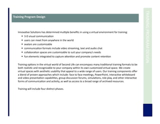 	
  TRAINING	
  PROGRAM	
  DESIGN	
  
Training	
  Program	
  Design	
  
Innova7ve	
  Solu7ons	
  has	
  determined	
  mul7ple	
  beneﬁts	
  in	
  using	
  a	
  virtual	
  environment	
  for	
  training:	
  	
  
  3-­‐D	
  visual	
  communica7on	
  
  users	
  can	
  meet	
  from	
  anywhere	
  in	
  the	
  world	
  
  avatars	
  are	
  customizable	
  
  communica7on	
  formats	
  include	
  video	
  streaming,	
  text	
  and	
  audio	
  chat	
  	
  
  collabora7on	
  spaces	
  are	
  customizable	
  to	
  suit	
  your	
  company’s	
  needs	
  
  fun	
  elements	
  integrated	
  to	
  capture	
  aUen7on	
  and	
  promote	
  content	
  reten7on	
  
Training	
  op7ons	
  in	
  the	
  virtual	
  world	
  of	
  Second	
  Life	
  can	
  encompass	
  many	
  tradi7onal	
  training	
  formats	
  to	
  be	
  
both	
  realis7c	
  and	
  recognizable	
  to	
  your	
  company	
  within	
  its	
  own	
  customized	
  virtual	
  space.	
  We	
  create	
  
virtual	
  spaces	
  with	
  aesthe7c	
  usability	
  that	
  appeal	
  to	
  a	
  wide	
  range	
  of	
  users.	
  Our	
  training	
  components	
  oﬀer	
  
a	
  blend	
  of	
  proven	
  approaches	
  which	
  include:	
  face	
  to	
  face	
  mee7ngs,	
  PowerPoint,	
  interac7ve	
  whiteboard	
  
and	
  video	
  presenta7on	
  capabili7es,	
  group	
  discussion	
  forums,	
  simula7ons,	
  role	
  play,	
  and	
  other	
  interac7ve	
  
forms	
  of	
  communica7on	
  and	
  ac7vity,	
  as	
  well	
  as	
  access	
  to	
  a	
  broad	
  range	
  of	
  archived	
  resources.	
  
Training	
  will	
  include	
  four	
  dis7nct	
  phases.	
  
 