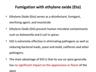 Fumigation with ethylene oxide (Eto)
• Ethylene Oxide (Eto) serves as a disinfectant, fumigant,
sterilizing agent, and insecticide
• Ethylene Oxide (EtO-prevent human microbial contaminants
such as Salmonella and E.coli in spices.
• EtO is extremely effective in eliminating pathogens as well as
reducing bacterial loads, yeast and mold, coliforms and other
pathogens.
• The main advantage of EtO is that its use on spice generally
has no significant impact on the appearance or flavor of the
spice
 