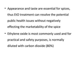 • Appearance and taste are essential for spices,
thus EtO treatment can resolve the potential
public health issues without negatively
effecting the marketability of the spice
• Ethylene oxide is most commonly used and for
practical and safety purposes, is normally
diluted with carbon dioxide (80%)
 