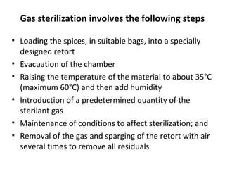 Gas sterilization involves the following steps
• Loading the spices, in suitable bags, into a specially
designed retort
• Evacuation of the chamber
• Raising the temperature of the material to about 35°C
(maximum 60°C) and then add humidity
• Introduction of a predetermined quantity of the
sterilant gas
• Maintenance of conditions to affect sterilization; and
• Removal of the gas and sparging of the retort with air
several times to remove all residuals
 