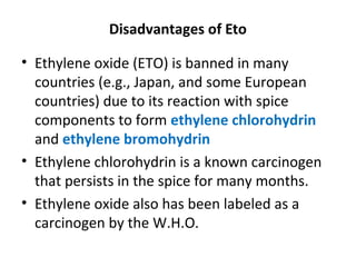 Disadvantages of Eto
• Ethylene oxide (ETO) is banned in many
countries (e.g., Japan, and some European
countries) due to its reaction with spice
components to form ethylene chlorohydrin
and ethylene bromohydrin
• Ethylene chlorohydrin is a known carcinogen
that persists in the spice for many months.
• Ethylene oxide also has been labeled as a
carcinogen by the W.H.O.
 