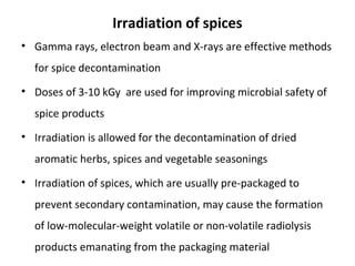 Irradiation of spices
• Gamma rays, electron beam and X-rays are effective methods
for spice decontamination
• Doses of 3-10 kGy are used for improving microbial safety of
spice products
• Irradiation is allowed for the decontamination of dried
aromatic herbs, spices and vegetable seasonings
• Irradiation of spices, which are usually pre-packaged to
prevent secondary contamination, may cause the formation
of low-molecular-weight volatile or non-volatile radiolysis
products emanating from the packaging material
 