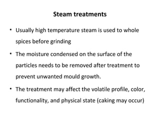 Steam treatments
• Usually high temperature steam is used to whole
spices before grinding
• The moisture condensed on the surface of the
particles needs to be removed after treatment to
prevent unwanted mould growth.
• The treatment may affect the volatile profile, color,
functionality, and physical state (caking may occur)
 