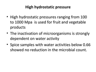 High hydrostatic pressure
• High hydrostatic pressures ranging from 100
to 1000 Mpa is used for fruit and vegetable
products
• The inactivation of microorganisms is strongly
dependent on water activity
• Spice samples with water activities below 0.66
showed no reduction in the microbial count.
 