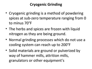 Cryogenic Grinding
• Cryogenic grinding is a method of powdering
spices at sub-zero temperature ranging from 0
to minus 70°F
• The herbs and spices are frozen with liquid
nitrogen as they are being ground.
• Normal grinding processes which do not use a
cooling system can reach up to 200°F
• Solid materials are ground or pulverized by
way of hammer mills, attrition mills,
granulators or other equipment’s
 
