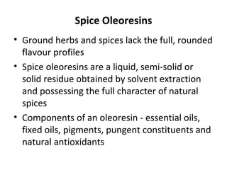 Spice Oleoresins
• Ground herbs and spices lack the full, rounded
flavour profiles
• Spice oleoresins are a liquid, semi-solid or
solid residue obtained by solvent extraction
and possessing the full character of natural
spices
• Components of an oleoresin - essential oils,
fixed oils, pigments, pungent constituents and
natural antioxidants
 