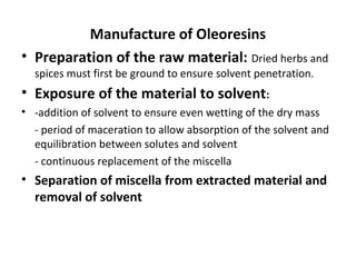 Manufacture of Oleoresins
• Preparation of the raw material: Dried herbs and
spices must first be ground to ensure solvent penetration.
• Exposure of the material to solvent:
• -addition of solvent to ensure even wetting of the dry mass
- period of maceration to allow absorption of the solvent and
equilibration between solutes and solvent
- continuous replacement of the miscella
• Separation of miscella from extracted material and
removal of solvent
 