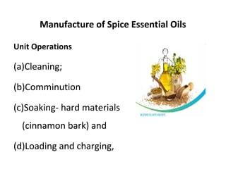 Manufacture of Spice Essential Oils
Unit Operations
(a)Cleaning;
(b)Comminution
(c)Soaking- hard materials
(cinnamon bark) and
(d)Loading and charging,
 