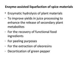 Enzyme-assisted liquefaction of spice materials
• Enzymatic hydrolysis of plant materials
- To improve yields in juice processing to
enhance the release of secondary plant
metabolites
- For the recovery of functional food
ingredients
- For peeling purposes
- For the extraction of oleoresins
- Decortication of green pepper
 