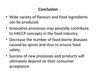 Conclusion
• Wide variety of flavours and food ingredients
can be produced
• Innovative processes may pivotally contribute
to HACCP concepts in the food industry.
• Decrease the number of food-borne diseases
caused by spices and thus to ensure food
safety.
• Success of new processes and products will
ultimately depend on their consumer
acceptance
 