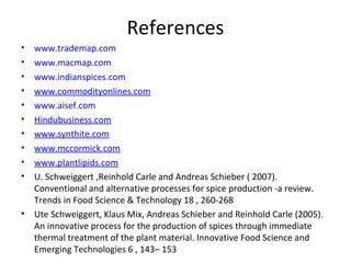 References
• www.trademap.com
• www.macmap.com
• www.indianspices.com
• www.commodityonlines.com
• www.aisef.com
• Hindubusiness.com
• www.synthite.com
• www.mccormick.com
• www.plantlipids.com
• U. Schweiggert ,Reinhold Carle and Andreas Schieber ( 2007).
Conventional and alternative processes for spice production -a review.
Trends in Food Science & Technology 18 , 260-268
• Ute Schweiggert, Klaus Mix, Andreas Schieber and Reinhold Carle (2005).
An innovative process for the production of spices through immediate
thermal treatment of the plant material. Innovative Food Science and
Emerging Technologies 6 , 143– 153
 