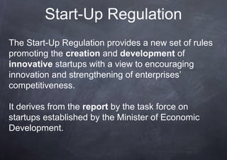 Start-Up Regulation
The Start-Up Regulation provides a new set of rules
promoting the creation and development of
innovative startups with a view to encouraging
innovation and strengthening of enterprises’
competitiveness.

It derives from the report by the task force on
startups established by the Minister of Economic
Development.
 