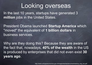 Looking overseas
In the last 10 years, startups have generated 3
million jobs in the United States.

President Obama launched Startup America which
"moved" the equivalent of 1 billion dollars in
business services.

Why are they doing this? Because they are aware of
the fact that, nowadays, 40% of the wealth in the US
is produced by enterprises that did not even exist 30
years ago.
                   http://www.sviluppoeconomico.gov.it/images/stories/documenti/startup_eng_rev.pdf
 