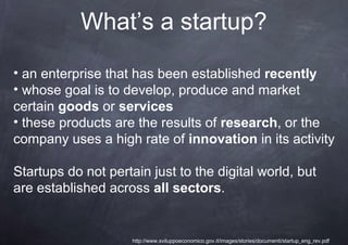 What’s a startup?

• an enterprise that has been established recently
• whose goal is to develop, produce and market
certain goods or services
• these products are the results of research, or the
company uses a high rate of innovation in its activity

Startups do not pertain just to the digital world, but
are established across all sectors.


                     http://www.sviluppoeconomico.gov.it/images/stories/documenti/startup_eng_rev.pdf
 
