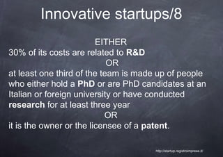 Innovative startups/8
                         EITHER
30% of its costs are related to R&D
                            OR
at least one third of the team is made up of people
who either hold a PhD or are PhD candidates at an
Italian or foreign university or have conducted
research for at least three year
                           OR
it is the owner or the licensee of a patent.

                                     http://startup.registroimprese.it/
 