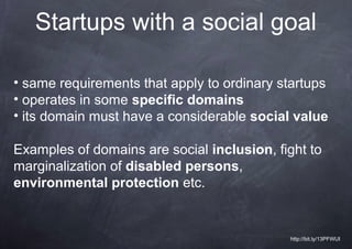 Startups with a social goal

• same requirements that apply to ordinary startups
• operates in some specific domains
• its domain must have a considerable social value

Examples of domains are social inclusion, fight to
marginalization of disabled persons,
environmental protection etc.


                                            http://bit.ly/13PFWUI
 
