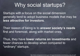 Why social startups?
Startups with a focus on the social dimension
generally tend to adopt business models that may be
less attractive for investors.

Their reason of being is to answer society’s needs
first and foremost, along with market ones.

Thus, they have lower returns on investments and
fewer chances to develop when compared to
“ordinary” startups.

                   http://www.sviluppoeconomico.gov.it/images/stories/documenti/startup_eng_rev.pdf
 