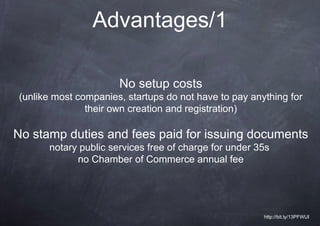 Advantages/1

                      No setup costs
(unlike most companies, startups do not have to pay anything for
               their own creation and registration)

No stamp duties and fees paid for issuing documents
      notary public services free of charge for under 35s
            no Chamber of Commerce annual fee




                                                       http://bit.ly/13PFWUI
 