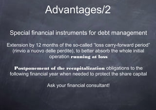 Advantages/2

 Special financial instruments for debt management
Extension by 12 months of the so-called “loss carry-forward period”
  (rinvio a nuovo delle perdite), to better absorb the whole initial
                   operation running at loss

   Postponement of the recapitalization obligations to the
 following financial year when needed to protect the share capital

                   Ask your financial consultant!
 