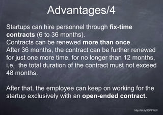 Advantages/4
Startups can hire personnel through fix-time
contracts (6 to 36 months).
Contracts can be renewed more than once.
After 36 months, the contract can be further renewed
for just one more time, for no longer than 12 months,
i.e. the total duration of the contract must not exceed
48 months.

After that, the employee can keep on working for the
startup exclusively with an open-ended contract.

                                              http://bit.ly/13PFWUI
 