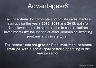 Advantages/6
 Tax incentives for corporate and private investments in
  startups for the years 2013, 2014 and 2015, both for
  direct investments in startups and in case of indirect
investments (by the means of other companies investing
                predominantly in startups).

Tax concessions are greater if the investment concerns
 startups with a social goal or those operating in the
                   energy sector.


                                               http://bit.ly/13PFWUI
 