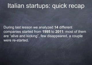 Italian startups: quick recap


During last lesson we analyzed 14 different
companies started from 1995 to 2011: most of them
are “alive and kicking”, few disappeared, a couple
were re-started.
 