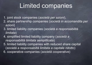 Limited companies
1. joint stock companies (società per azioni),
2. share partnership companies (società in accomandita per
 azioni)
3. limited liability companies (società a responsabilità
 limitata)
4. simplified limited liability company (società a
 responsabilità limitata semplificata)
5. limited liability companies with reduced share capital
 (società a responsabiltà limitata a capitale ridotto)
6. cooperative companies (società cooperative)
 