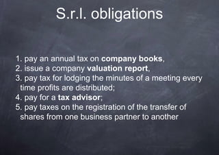 S.r.l. obligations

1. pay an annual tax on company books,
2. issue a company valuation report,
3. pay tax for lodging the minutes of a meeting every
 time profits are distributed;
4. pay for a tax advisor;
5. pay taxes on the registration of the transfer of
 shares from one business partner to another
 