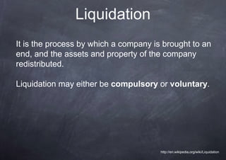 Liquidation
It is the process by which a company is brought to an
end, and the assets and property of the company
redistributed.

Liquidation may either be compulsory or voluntary.




                                       http://en.wikipedia.org/wiki/Liquidation
 