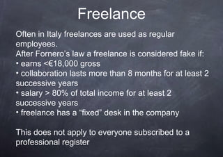Freelance
Often in Italy freelances are used as regular
employees.
After Fornero’s law a freelance is considered fake if:
• earns <€18,000 gross
• collaboration lasts more than 8 months for at least 2
successive years
• salary > 80% of total income for at least 2
successive years
• freelance has a “fixed” desk in the company

This does not apply to everyone subscribed to a
professional register
 