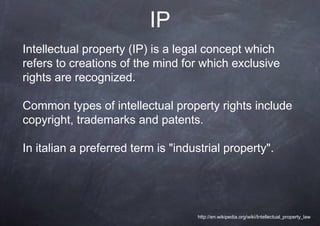IP
Intellectual property (IP) is a legal concept which
refers to creations of the mind for which exclusive
rights are recognized.

Common types of intellectual property rights include
copyright, trademarks and patents.

In italian a preferred term is "industrial property".




                                    http://en.wikipedia.org/wiki/Intellectual_property_law
 