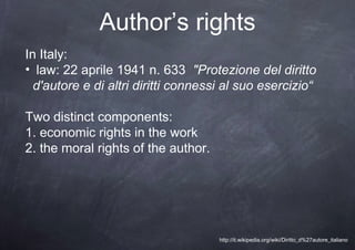 Author’s rights
In Italy:
• law: 22 aprile 1941 n. 633 "Protezione del diritto
  d'autore e di altri diritti connessi al suo esercizio“

Two distinct components:
1. economic rights in the work
2. the moral rights of the author.




                                     http://it.wikipedia.org/wiki/Diritto_d%27autore_italiano
 