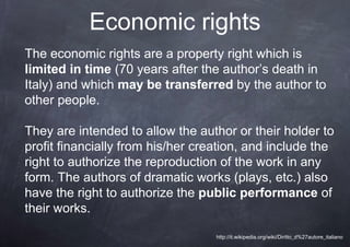 Economic rights
The economic rights are a property right which is
limited in time (70 years after the author’s death in
Italy) and which may be transferred by the author to
other people.

They are intended to allow the author or their holder to
profit financially from his/her creation, and include the
right to authorize the reproduction of the work in any
form. The authors of dramatic works (plays, etc.) also
have the right to authorize the public performance of
their works.

                                   http://it.wikipedia.org/wiki/Diritto_d%27autore_italiano
 