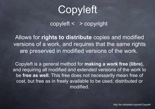 Copyleft
                  copyleft < > copyright

 Allows for rights to distribute copies and modified
versions of a work, and requires that the same rights
   are preserved in modified versions of the work.

 Copyleft is a general method for making a work free (libre),
and requiring all modified and extended versions of the work to
 be free as well. This free does not necessarily mean free of
 cost, but free as in freely available to be used, distributed or
                             modified.


                                                 http://en.wikipedia.org/wiki/Copyleft
 