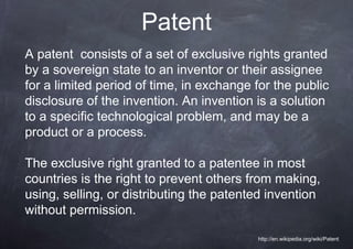 Patent
A patent consists of a set of exclusive rights granted
by a sovereign state to an inventor or their assignee
for a limited period of time, in exchange for the public
disclosure of the invention. An invention is a solution
to a specific technological problem, and may be a
product or a process.

The exclusive right granted to a patentee in most
countries is the right to prevent others from making,
using, selling, or distributing the patented invention
without permission.

                                          http://en.wikipedia.org/wiki/Patent
 