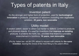 Types of patents in Italy
                           Invention patent:
  it’s the stronger and higher form of protection, used for technological
innovation in products, processes or solutions (including new vegetables
                     varieties). 20 years, non renovable

                             Utility model:
A weaker patent, easier to obtain but harder to defend. Limited to products
  and physical objects. It’s used for inventions that improve on existing
   products. It protects the form, too, provided that thare is a provable
         enanchement in functions. 10 years, non renovable.

  (Pro tip: Italian law –art 84 CPI- allows to request both patents for the same
      invention, leaving the choice of the most fitting to the patent office)




                                                                http://ufficiobrevetti.it/en/patents/
 