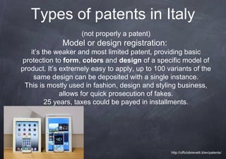 Types of patents in Italy
                    (not properly a patent)
              Model or design registration:
   it’s the weaker and most limited patent, providing basic
protection to form, colors and design of a specific model of
product. It’s extremely easy to apply, up to 100 variants of the
    same design can be deposited with a single instance.
 This is mostly used in fashion, design and styling business,
              allows for quick prosecution of fakes.
         25 years, taxes could be payed in installments.




                                                  http://ufficiobrevetti.it/en/patents/
 