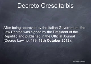 Decreto Crescita bis


After being approved by the Italian Government, the
Law Decree was signed by the President of the
Republic and published in the Official Journal
(Decree Law no. 179, 18th October 2012).




                                           http://bit.ly/XAK87g
 