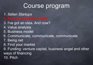 Course program
1. Italian Startups
2. Set up a startup in Italy
3. I've got an idea. And now?
4. Value analysis
5. Business model
6. Communicate, communicate, communicate
7. Being net
8. Find your market
9. Funding: venture capital, business angel and other
ways of financing
10. Pitch
 