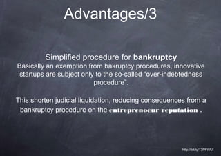 Advantages/3

         Simplified procedure for bankruptcy
Basically an exemption from bakruptcy procedures, innovative
 startups are subject only to the so-called “over-indebtedness
                          procedure”.

This shorten judicial liquidation, reducing consequences from a
 bankruptcy procedure on the entreprenoeur reputation .




                                                       http://bit.ly/13PFWUI
 