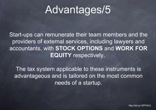 Advantages/5

Start-ups can remunerate their team members and the
 providers of external services, including lawyers and
accountants, with STOCK OPTIONS and WORK FOR
                EQUITY respectively.

 The tax system applicable to these instruments is
 advantageous and is tailored on the most common
               needs of a startup.


                                              http://bit.ly/13PFWUI
 