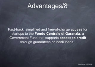 Advantages/8


Fast-track, simplified and free-of-charge access for
  startups to the Fondo Centrale di Garanzia, a
 Government Fund that supports access to credit
        through guarantees on bank loans.




                                              http://bit.ly/13PFWUI
 