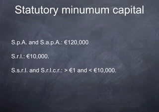 Statutory minumum capital

S.p.A. and S.a.p.A.: €120,000

S.r.l.: €10,000.

S.s.r.l. and S.r.l.c.r.: > €1 and < €10,000.
 