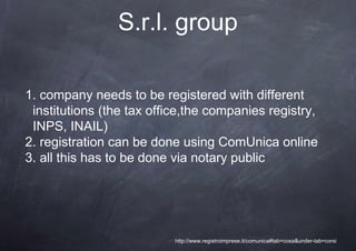 S.r.l. group

1. company needs to be registered with different
 institutions (the tax office,the companies registry,
 INPS, INAIL)
2. registration can be done using ComUnica online
3. all this has to be done via notary public




                           http://www.registroimprese.it/comunica#tab=cosa&under-tab=corsi
 