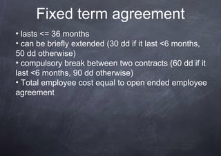 Fixed term agreement
• lasts <= 36 months
• can be briefly extended (30 dd if it last <6 months,
50 dd otherwise)
• compulsory break between two contracts (60 dd if it
last <6 months, 90 dd otherwise)
• Total employee cost equal to open ended employee
agreement
 