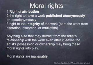 Moral rights
1.Right of attribution
2.the right to have a work published anonymously
or pseudonymously
3.right to the integrity of the work (bars the work from
alteration, distortion, or mutilation)

Anything else that may detract from the artist's
relationship with the work even after it leaves the
artist's possession or ownership may bring these
moral rights into play.

Moral rights are inalienable.
                                 http://en.wikipedia.org/wiki/Moral_rights_(copyright_law)
 
