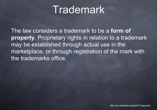 Trademark
The law considers a trademark to be a form of
property. Proprietary rights in relation to a trademark
may be established through actual use in the
marketplace, or through registration of the mark with
the trademarks office.




                                       http://en.wikipedia.org/wiki/Trademark
 