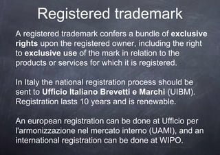 Registered trademark
A registered trademark confers a bundle of exclusive
rights upon the registered owner, including the right
to exclusive use of the mark in relation to the
products or services for which it is registered.

In Italy the national registration process should be
sent to Ufficio Italiano Brevetti e Marchi (UIBM).
Registration lasts 10 years and is renewable.

An european registration can be done at Ufficio per
l'armonizzazione nel mercato interno (UAMI), and an
international registration can be done at WIPO.
 