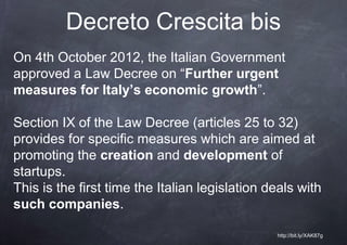 Decreto Crescita bis
On 4th October 2012, the Italian Government
approved a Law Decree on “Further urgent
measures for Italy’s economic growth”.

Section IX of the Law Decree (articles 25 to 32)
provides for specific measures which are aimed at
promoting the creation and development of
startups.
This is the first time the Italian legislation deals with
such companies.

                                                http://bit.ly/XAK87g
 